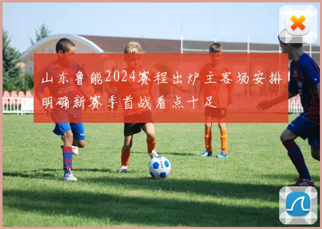山东鲁能2024赛程出炉主客场安排明确新赛季首战看点十足