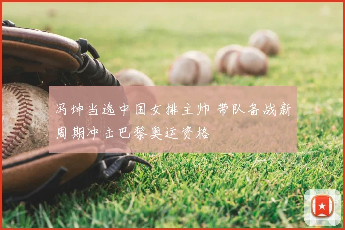 冯坤当选中国女排主帅 带队备战新周期冲击巴黎奥运资格