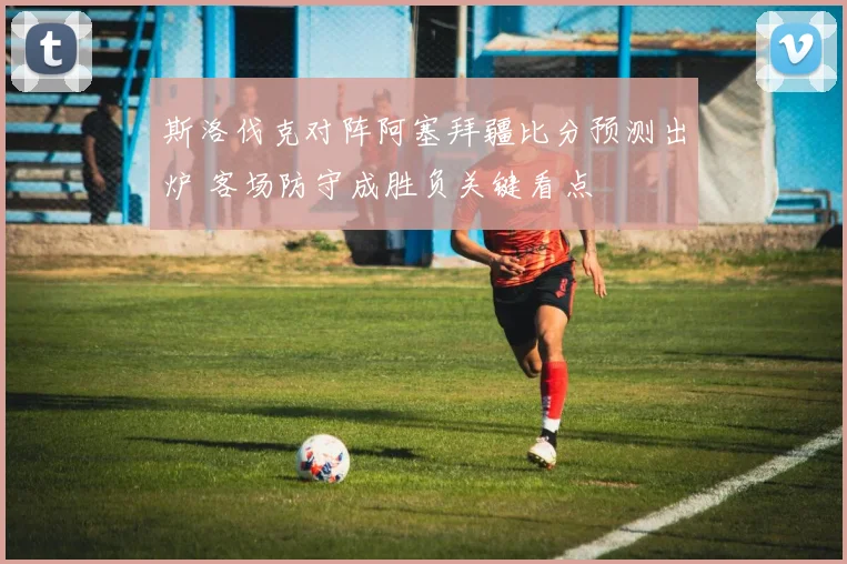 斯洛伐克对阵阿塞拜疆比分预测出炉 客场防守成胜负关键看点