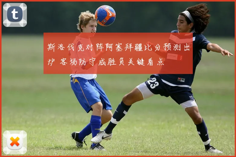 斯洛伐克对阵阿塞拜疆比分预测出炉 客场防守成胜负关键看点