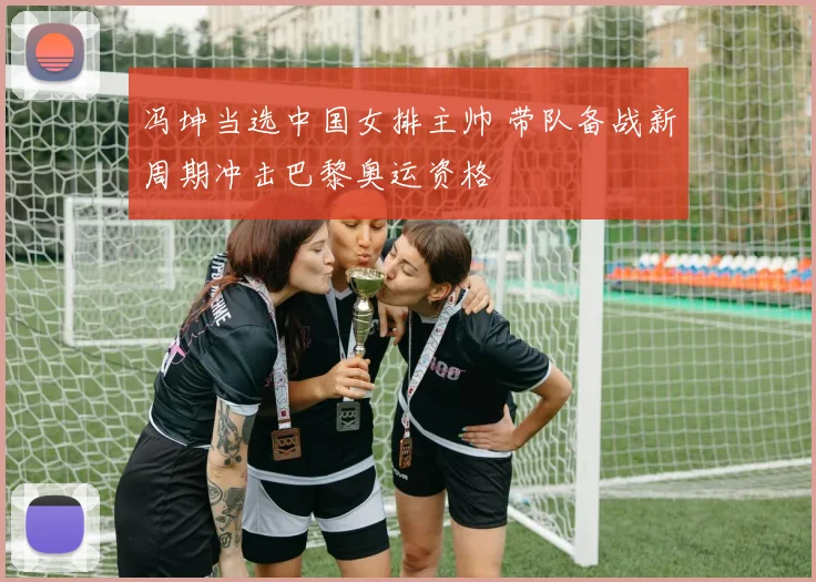 冯坤当选中国女排主帅 带队备战新周期冲击巴黎奥运资格